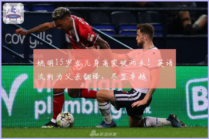 姚明15岁女儿身高突破两米！英语流利为父亲翻译，尽显卓越