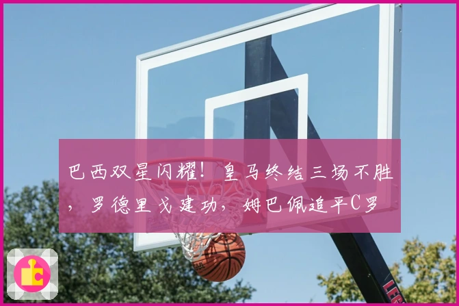 巴西双星闪耀!皇马终结三场不胜,罗德里戈建功,姆巴佩追平C罗