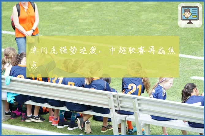 津门虎强势逆袭，中超联赛再成焦点