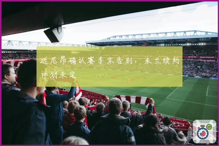 迈尼昂确认赛季末告别，米兰续约计划未定