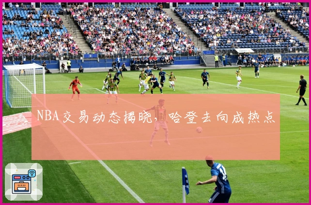 NBA交易动态揭晓，哈登去向成热点