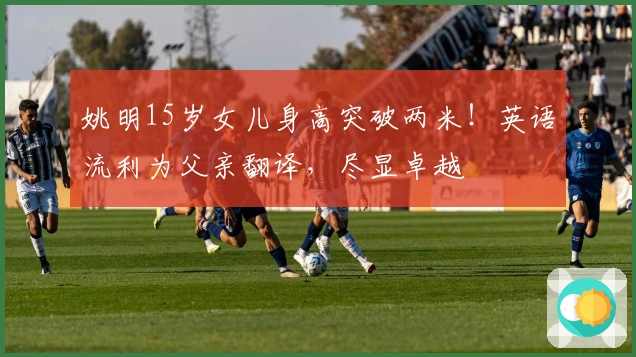 姚明15岁女儿身高突破两米！英语流利为父亲翻译，尽显卓越