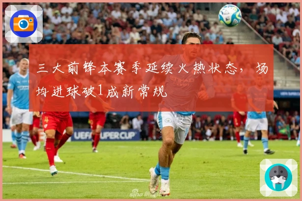 三大前锋本赛季延续火热状态，场均进球破1成新常规