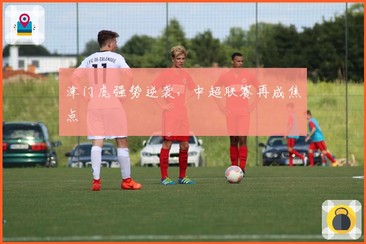 津门虎强势逆袭，中超联赛再成焦点