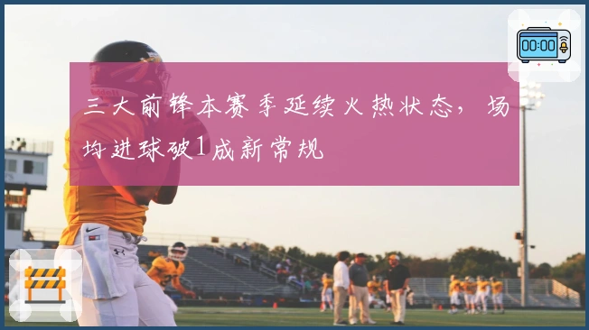 三大前锋本赛季延续火热状态，场均进球破1成新常规