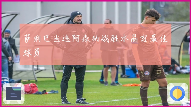 萨利巴当选阿森纳战胜水晶宫最佳球员